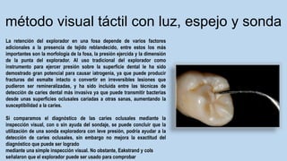 La retención del explorador en una fosa depende de varios factores
adicionales a la presencia de tejido reblandecido, entre estos los más
importantes son la morfología de la fosa, la presión ejercida y la dimensión
de la punta del explorador. Al uso tradicional del explorador como
instrumento para ejercer presión sobre la superficie dental le ha sido
demostrado gran potencial para causar iatrogenia, ya que puede producir
fracturas del esmalte intacto o convertir en irreversibles lesiones que
pudieron ser remineralizadas, y ha sido incluida entre las técnicas de
detección de caries dental más invasiva ya que puede transmitir bacterias
desde unas superficies oclusales cariadas a otras sanas, aumentando la
susceptibilidad a la caries.
Si comparamos el diagnóstico de las caries oclusales mediante la
inspección visual, con o sin ayuda del sondaje, se puede concluir que la
utilización de una sonda exploradora con leve presión, podría ayudar a la
detección de caries oclusales, sin embargo no mejora la exactitud del
diagnóstico que puede ser logrado
mediante una simple inspección visual. No obstante, Eakstrand y cols
señalaron que el explorador puede ser usado para comprobar
método visual táctil con luz, espejo y sonda
 