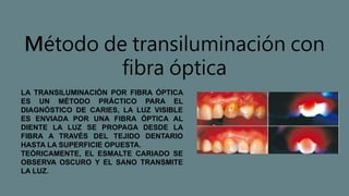 Método de transiluminación con
fibra óptica
LA TRANSILUMINACIÓN POR FIBRA ÓPTICA
ES UN MÉTODO PRÁCTICO PARA EL
DIAGNÓSTICO DE CARIES, LA LUZ VISIBLE
ES ENVIADA POR UNA FIBRA ÓPTICA AL
DIENTE LA LUZ SE PROPAGA DESDE LA
FIBRA A TRAVÉS DEL TEJIDO DENTARIO
HASTA LA SUPERFICIE OPUESTA.
TEÓRICAMENTE, EL ESMALTE CARIADO SE
OBSERVA OSCURO Y EL SANO TRANSMITE
LA LUZ.
 