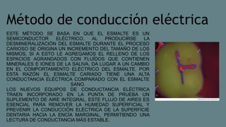 Método de conducción eléctrica
ESTE MÉTODO SE BASA EN QUE EL ESMALTE ES UN
SEMICONDUCTOR ELÉCTRICO. AL PRODUCIRSE LA
DESMINERALIZACIÓN DEL ESMALTE DURANTE EL PROCESO
CARIOSO SE ORIGINA UN INCREMENTO DEL TAMAÑO DE LOS
MISMOS, SI A ESTO LE AGREGAMOS EL RELLENO DE LOS
ESPACIOS AGRANDADOS CON FLUÍDOS QUE CONTIENEN
MINERALES E IONES DE LA SALIVA, DA LUGAR A UN CAMBIO
EN EL COMPORTAMIENTO ELÉCTRICO DEL ESMALTE. POR
ESTA RAZÓN EL ESMALTE CARIADO TIENE UNA ALTA
CONDUCTANCIA ELÉCTRICA COMPARADO CON EL ESMALTE
SANO.
LOS NUEVOS EQUIPOS DE CONDUCTANCIA ELÉCTRICA
TRAEN INCORPORADO EN LA PUNTA DE PRUEBA UN
SUPLEMENTO DE AIRE INTEGRAL, ESTE FLUJO DE AIRES ES
ESENCIAL PARA REMOVER LA HUMEDAD SUPERFICIAL Y
PREVENIR LA CONDUCCIÓN ELÉCTRICA DE LA SUPERFICIE
DENTARIA HACIA LA ENCÍA MARGINAL, PERMITIENDO UNA
LECTURA DE CONDUCTANCIA MÁS ESTABLE.
 