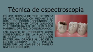 Técnica de espectroscopia
ES UNA TÉCNICA DE TIPO FOTÓNICA
DE ALTA RESOLUCIÓN MEDIANTE LA
CUAL EN POCOS SEGUNDOS SE
PUEDEN OBTENER DATOS QUÍMICOS
Y ESTRUCTURALES DE CUALQUIER
MATERIAL ORGÁNICO O INORGÁNICO.
LAS CARIES SE PRODUCEN COMO
CONSECUENCIA DE LA PLACA QUE
DEPOSITA UNA INFECCIÓN
BACTERIANA. GRACIAS AL USO DE LA
ESPECTROSCOPIA SE PUEDEN
DETECTAR LAS CARIES DE MANERA
SIMPLE E INDOLORA.
 