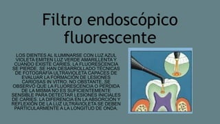 Filtro endoscópico
fluorescente
LOS DIENTES AL ILUMINARSE CON LUZ AZUL
VIOLETA EMITEN LUZ VERDE AMARILLENTA Y
CUANDO EXISTE CARIES, LA FLUORESCENCIA
SE PIERDE. SE HAN DESARROLLADO TÉCNICAS
DE FOTOGRAFÍA ULTRAVIOLETA CAPACES DE
EVALUAR LA FORMACIÓN DE LESIONES
CARIOSAS IN VITRO. NO OBSTANTE, SE
OBSERVÓ QUE LA FLUORESCENCIA O PÉRDIDA
DE LA MISMA NO ES SUFICIENTEMENTE
SENSIBLE PARA DETECTAR LESIONES INICIALES
DE CARIES. LA DIFERENCIA EN LA ABSORCIÓN Y
REFLEXIÓN DE LA LUZ ULTRAVIOLETA SE DEBEN
PARTICULARMENTE A LA LONGITUD DE ONDA.
 