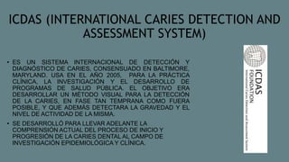 ICDAS (INTERNATIONAL CARIES DETECTION AND
ASSESSMENT SYSTEM)
• ES UN SISTEMA INTERNACIONAL DE DETECCIÓN Y
DIAGNÓSTICO DE CARIES, CONSENSUADO EN BALTIMORE,
MARYLAND. USA EN EL AÑO 2005, PARA LA PRÁCTICA
CLÍNICA, LA INVESTIGACIÓN Y EL DESARROLLO DE
PROGRAMAS DE SALUD PÚBLICA. EL OBJETIVO ERA
DESARROLLAR UN MÉTODO VISUAL PARA LA DETECCIÓN
DE LA CARIES, EN FASE TAN TEMPRANA COMO FUERA
POSIBLE, Y QUE ADEMÁS DETECTARA LA GRAVEDAD Y EL
NIVEL DE ACTIVIDAD DE LA MISMA.
• SE DESARROLLÓ PARA LLEVAR ADELANTE LA
COMPRENSIÓN ACTUAL DEL PROCESO DE INICIO Y
PROGRESIÓN DE LA CARIES DENTAL AL CAMPO DE
INVESTIGACIÓN EPIDEMIOLÓGICA Y CLÍNICA.
 
