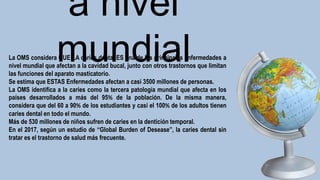 a nivel
mundial
La OMS considera QUE LA caries dental ES una de las principales enfermedades a
nivel mundial que afectan a la cavidad bucal, junto con otros trastornos que limitan
las funciones del aparato masticatorio.
Se estima que ESTAS Enfermedades afectan a casi 3500 millones de personas.
La OMS identifica a la caries como la tercera patología mundial que afecta en los
países desarrollados a más del 95% de la población. De la misma manera,
considera que del 60 a 90% de los estudiantes y casi el 100% de los adultos tienen
caries dental en todo el mundo.
Más de 530 millones de niños sufren de caries en la dentición temporal.
En el 2017, según un estudio de “Global Burden of Desease”, la caries dental sin
tratar es el trastorno de salud más frecuente.
 