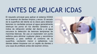 El requisito principal para aplicar el sistema ICDAS
es el examen de dientes limpios y secos. El secado
de la superficie del diente es la clave para detectar
lesiones no cavitadas porque el agua generalmente
obstruye los poros en los dientes cariados y el
índice de refracción similar del diente y el agua
oscurece la detección de lesiones tempranas de
manchas blancas. Se usa un explorador con punta
esférica para eliminar cualquier placa y escombros
restantes, y para verificar el contorno de la
superficie, cavitación menor o selladores. Los
dientes deben limpiarse con un cepillo de dientes o
una copa de profilaxis antes del examen clínico.
ANTES DE APLICAR ICDAS
 