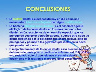 • La CARIES dental es reconocida hoy en día como una
enfermedad infecto-contagiosa de origen multifactorial.
• La bacteria Streptococcus Mutans, es el principal agente
etiológico de la caries dental en los seres humanos. Los
dienten están recubiertos de un esmalte especial que los
protege de cualquier agresión externa, cuando esta capa va
desapareciendo por la descalcificación progresiva, deja de
protegerlos y permite a los gérmenes presentes en la boca
que puedan atacarlos.
• El mejor tratamiento de la caries dental es la prevención, que
debemos de tener para no sufrir esta enfermedad. El FLÚOR es
una sustancia natural que refuerza el esmalte dental
haciéndolo más resistente al ataque de la caries dental.

 