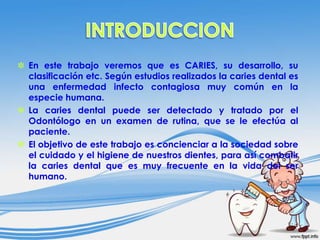 ✽ En este trabajo veremos que es CARIES, su desarrollo, su
clasificación etc. Según estudios realizados la caries dental es
una enfermedad infecto contagiosa muy común en la
especie humana.
✽ La caries dental puede ser detectado y tratado por el
Odontólogo en un examen de rutina, que se le efectúa al
paciente.
✽ El objetivo de este trabajo es concienciar a la sociedad sobre
el cuidado y el higiene de nuestros dientes, para así combatir
la caries dental que es muy frecuente en la vida del ser
humano.

 