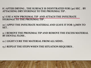 8 ) AFTER DRYING , THE SURFACE IS DEHYTRATED FOR (30) SEC . BY
ATTACHING DRY SYERINGE TO THE PROXIMAL TIP .
9 ) USE A NEW PROXIMAL TIP AND ATTACH THE INFILTRATE
SYERINGE TO THE PROXIMAL TIP .
10 ) APPLY THE INFILTRATE MATERIAL AND LEAVE IT FOR (3)MIN TO
SET .
11 ) REMOVE THE PROXIMAL TIP AND REMOVE THE EXCESS MATERIAL
BY DENTAL FLOSS .
12 ) LIGHT CURE THE MATERIAL FROM ALL SIDES .
13 ) REPEAT THE STEPS WHEN THE SITUATION REQUIRES .
 