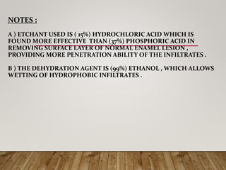 NOTES :
A ) ETCHANT USED IS ( 15%) HYDROCHLORIC ACID WHICH IS
FOUND MORE EFFECTIVE THAN (37%) PHOSPHORIC ACID IN
REMOVING SURFACE LAYER OF NORMAL ENAMEL LESION ,
PROVIDING MORE PENETRATION ABILITY OF THE INFILTRATES .
B ) THE DEHYDRATION AGENT IS (99%) ETHANOL , WHICH ALLOWS
WETTING OF HYDROPHOBIC INFILTRATES .
 