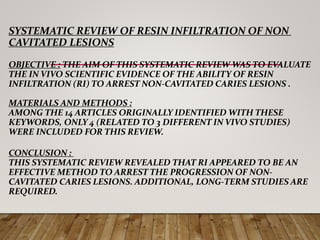 SYSTEMATIC REVIEW OF RESIN INFILTRATION OF NON
CAVITATED LESIONS
OBJECTIVE : THE AIM OF THIS SYSTEMATIC REVIEW WAS TO EVALUATE
THE IN VIVO SCIENTIFIC EVIDENCE OF THE ABILITY OF RESIN
INFILTRATION (RI) TO ARREST NON-CAVITATED CARIES LESIONS .
MATERIALS AND METHODS :
AMONG THE 14 ARTICLES ORIGINALLY IDENTIFIED WITH THESE
KEYWORDS, ONLY 4 (RELATED TO 3 DIFFERENT IN VIVO STUDIES)
WERE INCLUDED FOR THIS REVIEW.
CONCLUSION :
THIS SYSTEMATIC REVIEW REVEALED THAT RI APPEARED TO BE AN
EFFECTIVE METHOD TO ARREST THE PROGRESSION OF NON-
CAVITATED CARIES LESIONS. ADDITIONAL, LONG-TERM STUDIES ARE
REQUIRED.
 
