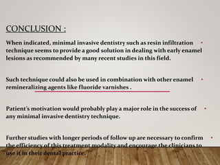 CONCLUSION :
•When indicated, minimal invasive dentistry such as resin infiltration
technique seems to provide a good solution in dealing with early enamel
lesions as recommended by many recent studies in this field.
•Such technique could also be used in combination with other enamel
remineralizing agents like fluoride varnishes .
•Patient’s motivation would probably play a major role in the success of
any minimal invasive dentistry technique.
•Further studies with longer periods of follow up are necessary to confirm
the efficiency of this treatment modality and encourage the clinicians to
use it in their dental practice.
 