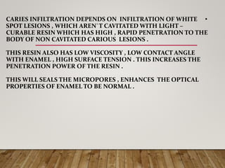 •CARIES INFILTRATION DEPENDS ON INFILTRATION OF WHITE
SPOT LESIONS , WHICH AREN`T CAVITATED WITH LIGHT –
CURABLE RESIN WHICH HAS HIGH , RAPID PENETRATION TO THE
BODY OF NON CAVITATED CARIOUS LESIONS .
THIS RESIN ALSO HAS LOW VISCOSITY , LOW CONTACT ANGLE
WITH ENAMEL , HIGH SURFACE TENSION . THIS INCREASES THE
PENETRATION POWER OF THE RESIN .
THIS WILL SEALS THE MICROPORES , ENHANCES THE OPTICAL
PROPERTIES OF ENAMEL TO BE NORMAL .
 