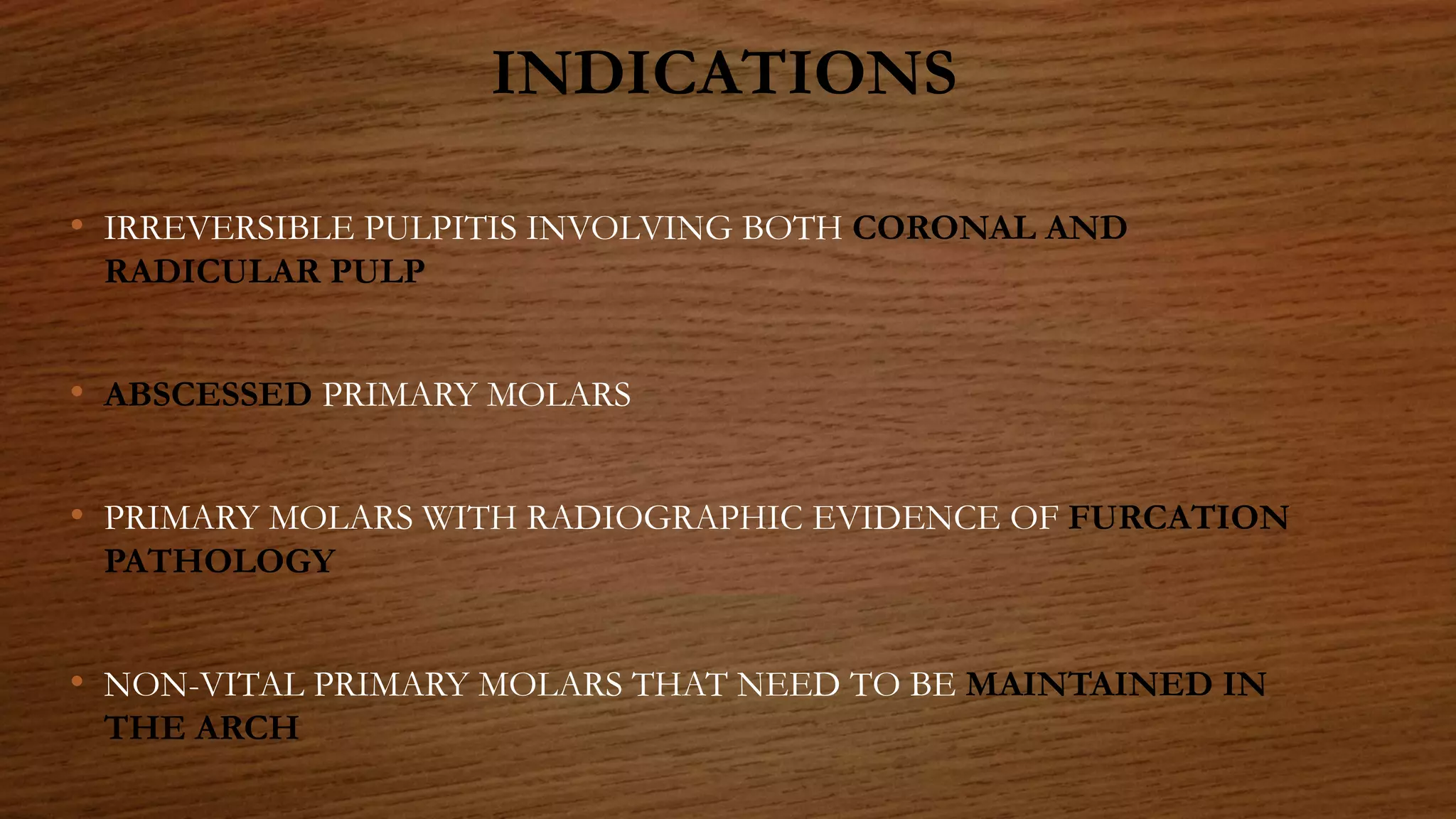 INDICATIONS
• IRREVERSIBLE PULPITIS INVOLVING BOTH CORONAL AND
RADICULAR PULP
• ABSCESSED PRIMARY MOLARS
• PRIMARY MOLARS WITH RADIOGRAPHIC EVIDENCE OF FURCATION
PATHOLOGY
• NON-VITAL PRIMARY MOLARS THAT NEED TO BE MAINTAINED IN
THE ARCH
 
