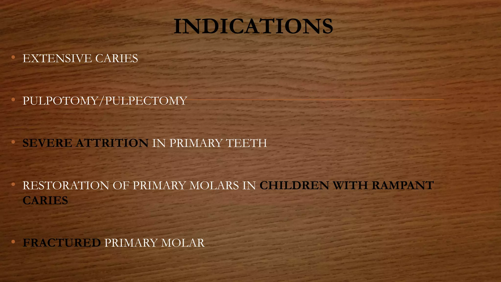 INDICATIONS
• EXTENSIVE CARIES
• PULPOTOMY/PULPECTOMY
• SEVERE ATTRITION IN PRIMARY TEETH
• RESTORATION OF PRIMARY MOLARS IN CHILDREN WITH RAMPANT
CARIES
• FRACTURED PRIMARY MOLAR
 