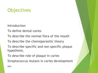 Objectives
Introduction
To define dental caries
To describe the normal flora of the mouth
To describe the chemoparasitic theory
To describe specific and non specific plaque
hypothesis.
To describe role of plaque in caries
Streptococcus mutans in caries development
BDS
 