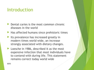 Introduction
 Dental caries is the most common chronic
diseases in the world
 Has affected humans since prehistoric times
 Its prevalence has increased greatly in
modern times world wide, an increase
strongly associated with dietary changes.
 Loesche in 1986, described it as the most
expensive infection that most individuals have
to contend with during life. This statement
remains correct today world wide
BDS
 