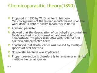 Chemicoparasitic theory(1890)
 Proposed in 1890 by W. D. Miller in his book
‘’microorganisms of the human mouth" based upon the
work done in Robert Koch’s laboratory in Berlin
 Acid and parasite
 showed that the degradation of carbohydrate-containing
foods resulted in acid formation and was able to
demonstrate this process in vitro with isolated oral
bacteria and extracted teeth.
 Concluded that dental caries was caused by multiple
species of oral bacteria
 No specific bacteria was implicated
 Proper prevention is therefore is to remove or minimize
multiple bacterial species
BDS
 