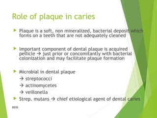 Role of plaque in caries
 Plaque is a soft, non mineralized, bacterial deposit which
forms on a teeth that are not adequately cleaned
 Important component of dental plaque is acquired
pellicle  just prior or concomitantly with bacterial
colonization and may facilitate plaque formation
 Microbial in dental plaque
 streptococci
 actinomycetes
 veillonella
 Strep. mutans  chief etiological agent of dental caries
BDS
 