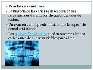  Pruebas y exámenes
 La mayoría de las caries se descubren en sus

fases iniciales durante los chequeos dentales de
rutina.
 Un examen dental puede mostrar que la superficie
dental está blanda.
 Las radiografías dentales pueden mostrar algunas
caries antes de que sean visibles para el ojo.

 