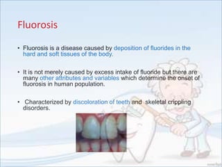 Fluorosis
• Fluorosis is a disease caused by deposition of fluorides in the
hard and soft tissues of the body.
• It is not merely caused by excess intake of fluoride but there are
many other attributes and variables which determine the onset of
fluorosis in human population.
• Characterized by discoloration of teeth and skeletal crippling
disorders.
 