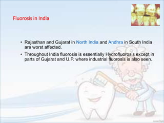 Fluorosis in India
• Rajasthan and Gujarat in North India and Andhra in South India
are worst affected.
• Throughout India fluorosis is essentially Hydrofluorosis except in
parts of Gujarat and U.P. where industrial fluorosis is also seen.
 
