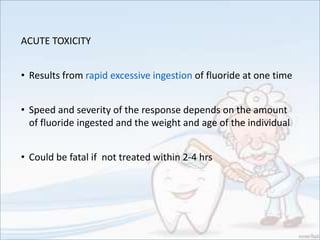 ACUTE TOXICITY
• Results from rapid excessive ingestion of fluoride at one time
• Speed and severity of the response depends on the amount
of fluoride ingested and the weight and age of the individual
• Could be fatal if not treated within 2-4 hrs
 
