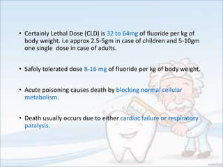 • Certainly Lethal Dose (CLD) is 32 to 64mg of fluoride per kg of
body weight. i.e approx 2.5-5gm in case of children and 5-10gm
one single dose in case of adults.
• Safely tolerated dose 8-16 mg of fluoride per kg of body weight.
• Acute poisoning causes death by blocking normal cellular
metabolism.
• Death usually occurs due to either cardiac failure or respiratory
paralysis.
 