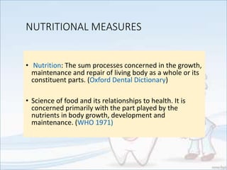 NUTRITIONAL MEASURES
• Nutrition: The sum processes concerned in the growth,
maintenance and repair of living body as a whole or its
constituent parts. (Oxford Dental Dictionary)
• Science of food and its relationships to health. It is
concerned primarily with the part played by the
nutrients in body growth, development and
maintenance. (WHO 1971)
 