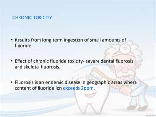 CHRONIC TOXICITY
• Results from long term ingestion of small amounts of
fluoride.
• Effect of chronic fluoride toxicity- severe dental fluorosis
and skeletal fluorosis.
• Fluorosis is an endemic disease in geographic areas where
content of fluoride ion exceeds 2ppm.
 