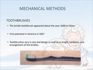 TOOTHBRUSHES
• The bristle toothbrush appeared about the year 1600 in China
• First patented in America in 1857
• Toothbrushes vary in size and design as well as in length, hardness, and
arrangement of the bristles.
MECHANICAL METHODS
 