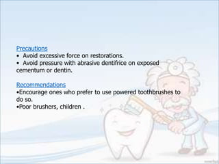 Precautions
• Avoid excessive force on restorations.
• Avoid pressure with abrasive dentifrice on exposed
cementum or dentin.
Recommendations
•Encourage ones who prefer to use powered toothbrushes to
do so.
•Poor brushers, children .
 