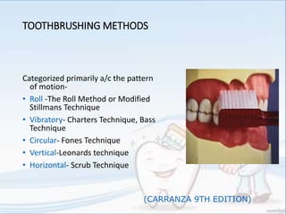 TOOTHBRUSHING METHODS
Categorized primarily a/c the pattern
of motion-
• Roll -The Roll Method or Modified
Stillmans Technique
• Vibratory- Charters Technique, Bass
Technique
• Circular- Fones Technique
• Vertical-Leonards technique
• Horizontal- Scrub Technique
(CARRANZA 9TH EDITION)
 