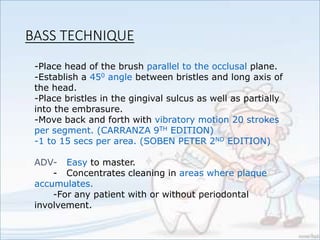 -Place head of the brush parallel to the occlusal plane.
-Establish a 450 angle between bristles and long axis of
the head.
-Place bristles in the gingival sulcus as well as partially
into the embrasure.
-Move back and forth with vibratory motion 20 strokes
per segment. (CARRANZA 9TH EDITION)
-1 to 15 secs per area. (SOBEN PETER 2ND EDITION)
ADV- Easy to master.
- Concentrates cleaning in areas where plaque
accumulates.
-For any patient with or without periodontal
involvement.
BASS TECHNIQUE
 