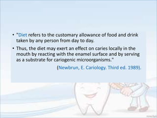 • "Diet refers to the customary allowance of food and drink
taken by any person from day to day.
• Thus, the diet may exert an effect on caries locally in the
mouth by reacting with the enamel surface and by serving
as a substrate for cariogenic microorganisms."
(Newbrun, E. Cariology. Third ed. 1989).
 