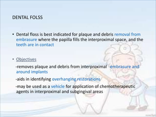 DENTAL FOLSS
• Dental floss is best indicated for plaque and debris removal from
embrasure where the papilla fills the interproximal space, and the
teeth are in contact
• Objectives
-removes plaque and debris from interproximal embrasure and
around implants
-aids in identifying overhanging restorations
-may be used as a vehicle for application of chemotherapeutic
agents in interproximal and subgingival areas
 