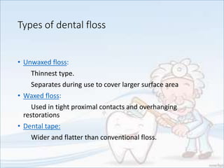 Types of dental floss
• Unwaxed floss:
Thinnest type.
Separates during use to cover larger surface area
• Waxed floss:
Used in tight proximal contacts and overhanging
restorations
• Dental tape:
Wider and flatter than conventional floss.
 