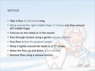 METHOD
• Take a floss 12-18 inches long.
• Wrap around the right middle finger 2-3 times and then around
left middle finger.
• Fulcrum on the cheek or in the mouth.
• Pass through contact using a gentle seesaw motion.
• Pass floss below the gingival margin.
• Wrap it tightly around the tooth in a “C” shape.
• Move the floss up and down, 3 or 4 strokes.
• Remove floss using a seesaw motion.
 