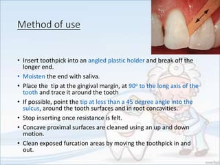 Method of use
• Insert toothpick into an angled plastic holder and break off the
longer end.
• Moisten the end with saliva.
• Place the tip at the gingival margin, at 90o to the long axis of the
tooth and trace it around the tooth
• If possible, point the tip at less than a 45 degree angle into the
sulcus, around the tooth surfaces and in root concavities.
• Stop inserting once resistance is felt.
• Concave proximal surfaces are cleaned using an up and down
motion.
• Clean exposed furcation areas by moving the toothpick in and
out.
 