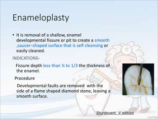 Enameloplasty
• It is removal of a shallow, enamel
developmental fissure or pit to create a smooth
,saucer–shaped surface that is self cleansing or
easily cleaned.
INDICATIONS-
Fissure depth less than ¼ to 1/3 the thickness of
the enamel.
Procedure
Developmental faults are removed with the
side of a flame shaped diamond stone, leaving a
smooth surface.
Sturdevant V edition
 