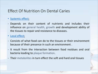 Effect Of Nutrition On Dental Caries
• Systemic effect:
- Depends on their content of nutrients and includes their
influence on general health, growth and development ability of
the tissues to repair and resistance to diseases.
• Local effect:
- Consists of what food can do to the tissues or their environment
because of their presence in such an environment .
- It result from the interaction between food residues and oral
bacteria leading to plaque formation.
- Their metabolites in turn effect the soft and hard oral tissues
 