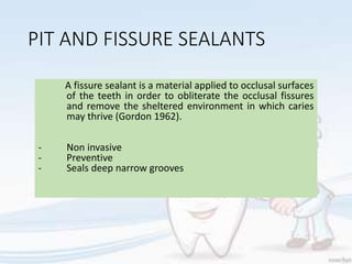 PIT AND FISSURE SEALANTS
A fissure sealant is a material applied to occlusal surfaces
of the teeth in order to obliterate the occlusal fissures
and remove the sheltered environment in which caries
may thrive (Gordon 1962).
- Non invasive
- Preventive
- Seals deep narrow grooves
 