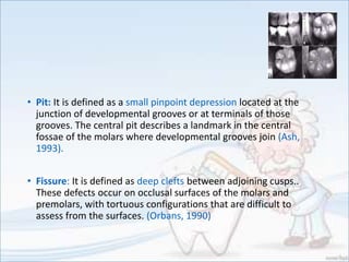 • Pit: It is defined as a small pinpoint depression located at the
junction of developmental grooves or at terminals of those
grooves. The central pit describes a landmark in the central
fossae of the molars where developmental grooves join (Ash,
1993).
• Fissure: It is defined as deep clefts between adjoining cusps..
These defects occur on occlusal surfaces of the molars and
premolars, with tortuous configurations that are difficult to
assess from the surfaces. (Orbans, 1990)
 
