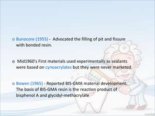 o Bunocore (1955) - Advocated the filling of pit and fissure
with bonded resin.
o Mid1960's First materials used experimentally as sealants
were based on cynoacrylates but they were never marketed.
o Bowen (1965) - Reported BIS-GMA material development.
The basis of BIS-GMA resin is the reaction product of
bisphenol A and glycidyl-methacrylate
 