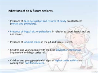 Indications of pit & fissure sealants
• Presence of deep occlusal pit and fissures of newly erupted teeth
(molars and premolars).
• Presence of lingual pits or palatal pits in relation to upper lateral incisors
and molars.
• Presence of incipient lesion in the pit and fissure system.
• Children and young people with medical, physical or intellectual
impairment with high caries risk.
• Children and young people with signs of higher caries activity and
coming from non-fluoride area.
 