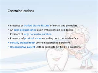 Contraindications
• Presence of shallow pit and fissures of molars and premolars.
• An open occlusal caries lesion with extension into dentin.
• Presence of large occlusal restoration.
• Presence of proximal caries extending on to occlusal surface.
• Partially erupted tooth where in isolation is a problem.
• Uncooperative patient (getting adequate dry field is a problem).
 