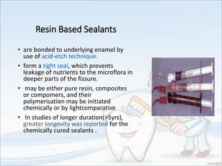 Resin Based Sealants
• are bonded to underlying enamel by
use of acid-etch technique.
• form a tight seal, which prevents
leakage of nutrients to the microflora in
deeper parts of the fissure.
• may be either pure resin, composites
or compomers, and their
polymerisation may be initiated
chemically or by lightcomparative
• In studies of longer duration(>5yrs),
greater longevity was reported for the
chemically cured sealants .
 