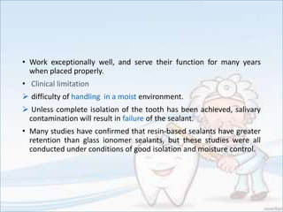 • Work exceptionally well, and serve their function for many years
when placed properly.
• Clinical limitation
 difficulty of handling in a moist environment.
 Unless complete isolation of the tooth has been achieved, salivary
contamination will result in failure of the sealant.
• Many studies have confirmed that resin-based sealants have greater
retention than glass ionomer sealants, but these studies were all
conducted under conditions of good isolation and moisture control.
 
