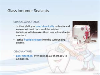 Glass ionomer Sealants
CLINICAL ADVANTAGES
• is their ability to bond chemically to dentin and
enamel without the use of the acid-etch
technique which makes them less vulnerable to
moisture.
• active fluoride release into the surrounding
enamel.
DISADVANTAGES
• poor retention, over periods, as short as 6 to
12 months.
 