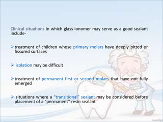 Clinical situations in which glass ionomer may serve as a good sealant
include-
treatment of children whose primary molars have deeply pitted or
fissured surfaces
 isolation may be difficult
treatment of permanent first or second molars that have not fully
emerged
 situations where a “transitional” sealant may be considered before
placement of a “permanent” resin sealant
 