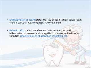 • Challacombe et al. (1978) stated that IgG antibodies from serum reach
the oral cavity through the gingival crevicular fluid.
• Seward (1971) stated that when the teeth erupted the local
inflammation is common and during this time serum antibodies may
stimulate opsonization and phagocytosis of bacterial cell.
 