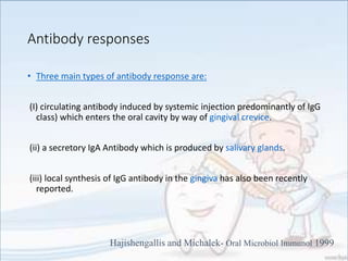 Antibody responses
• Three main types of antibody response are:
(I) circulating antibody induced by systemic injection predominantly of IgG
class) which enters the oral cavity by way of gingival crevice.
(ii) a secretory IgA Antibody which is produced by salivary glands.
(iii) local synthesis of IgG antibody in the gingiva has also been recently
reported.
Hajishengallis and Michalek- Oral Microbiol Immunol 1999
 